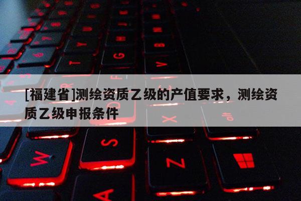 [福建省]測繪資質(zhì)乙級的產(chǎn)值要求，測繪資質(zhì)乙級申報條件