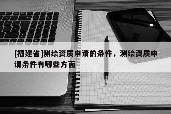 [福建省]測繪資質申請的條件，測繪資質申請條件有哪些方面