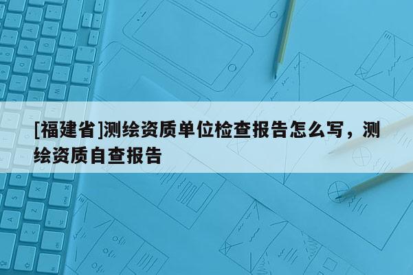 [福建省]測繪資質單位檢查報告怎么寫，測繪資質自查報告