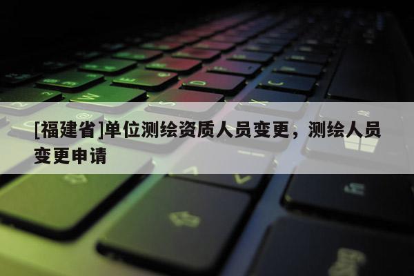 [福建省]單位測繪資質人員變更，測繪人員變更申請