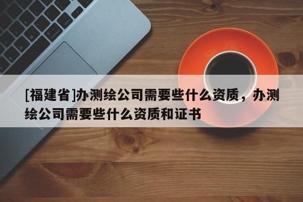 [福建省]辦測繪公司需要些什么資質，辦測繪公司需要些什么資質和證書