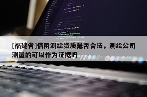 [福建省]借用測繪資質(zhì)是否合法，測繪公司測量的可以作為證據(jù)嗎