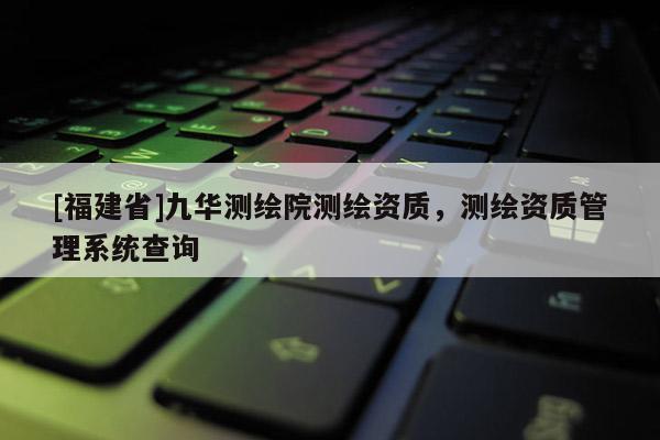[福建省]九華測繪院測繪資質，測繪資質管理系統查詢