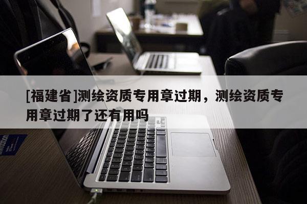 [福建省]測繪資質專用章過期，測繪資質專用章過期了還有用嗎