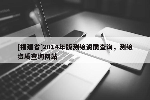 [福建省]2014年版測繪資質查詢，測繪資質查詢網站