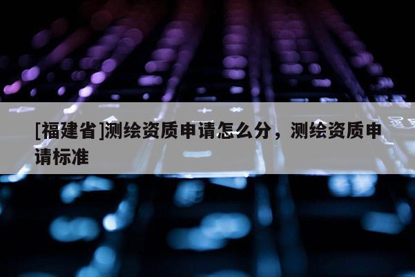 [福建省]測繪資質申請怎么分，測繪資質申請標準