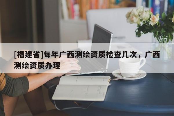 [福建省]每年廣西測(cè)繪資質(zhì)檢查幾次，廣西測(cè)繪資質(zhì)辦理