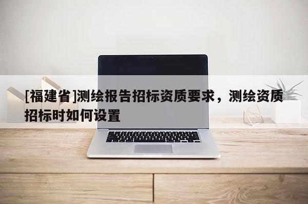 [福建省]測(cè)繪報(bào)告招標(biāo)資質(zhì)要求，測(cè)繪資質(zhì)招標(biāo)時(shí)如何設(shè)置