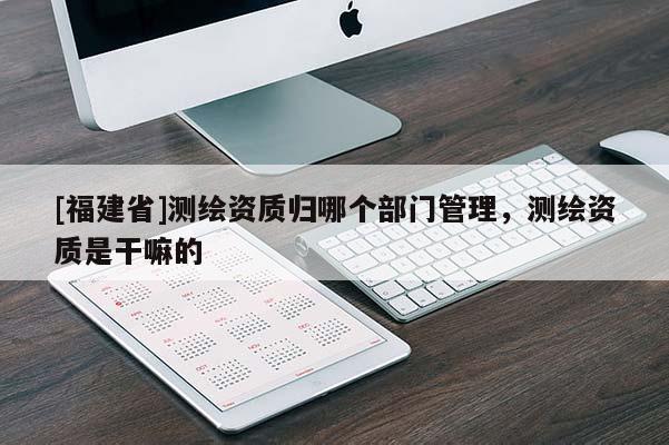 [福建省]測繪資質(zhì)歸哪個部門管理，測繪資質(zhì)是干嘛的