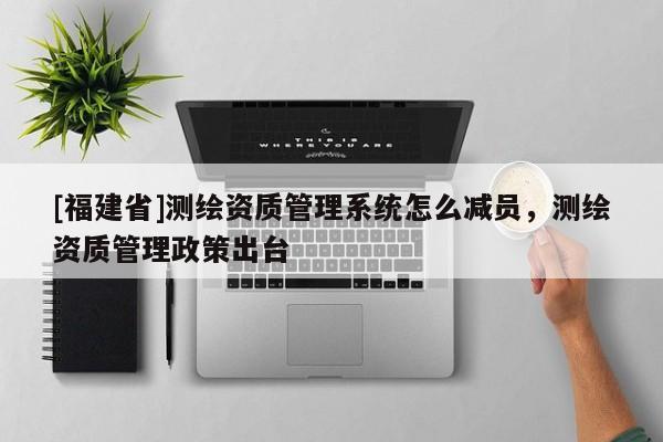 [福建省]測繪資質管理系統怎么減員，測繪資質管理政策出臺