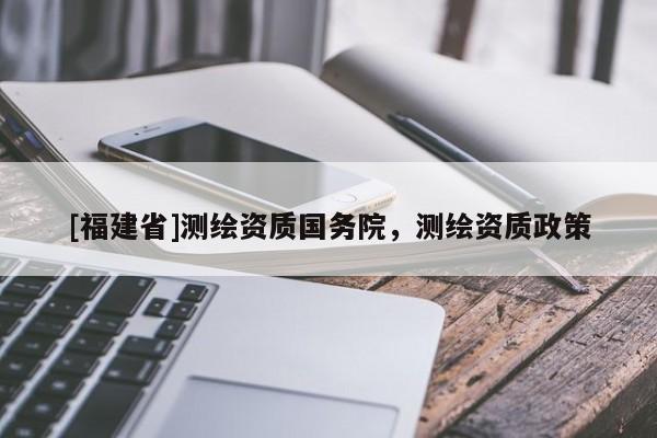 [福建省]測繪資質國務院，測繪資質政策