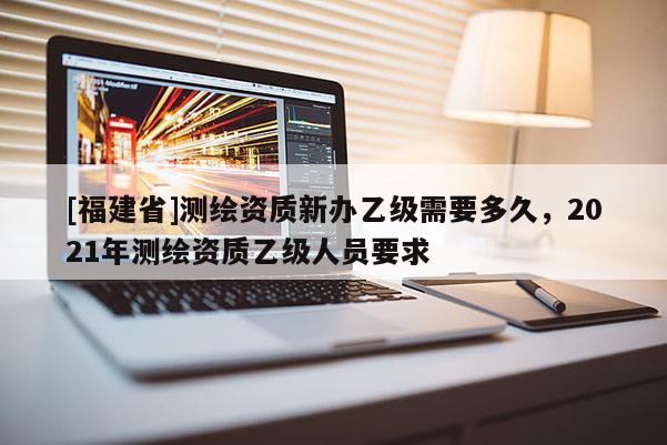 [福建省]測繪資質新辦乙級需要多久，2021年測繪資質乙級人員要求