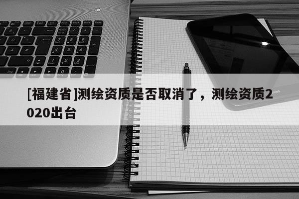 [福建省]測繪資質是否取消了，測繪資質2020出臺