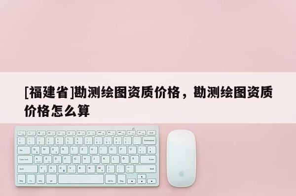 [福建省]勘測繪圖資質價格，勘測繪圖資質價格怎么算