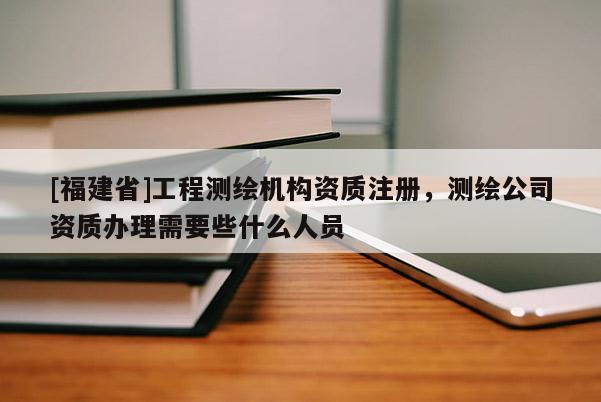 [福建省]工程測繪機構(gòu)資質(zhì)注冊，測繪公司資質(zhì)辦理需要些什么人員