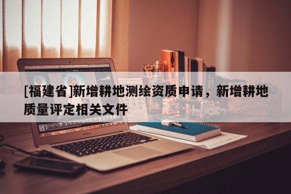 [福建省]新增耕地測繪資質申請，新增耕地質量評定相關文件