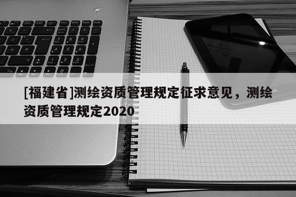 [福建省]測(cè)繪資質(zhì)管理規(guī)定征求意見，測(cè)繪資質(zhì)管理規(guī)定2020
