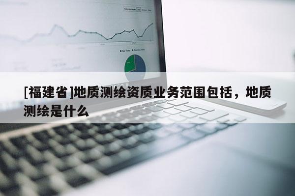 [福建省]地質測繪資質業務范圍包括，地質測繪是什么