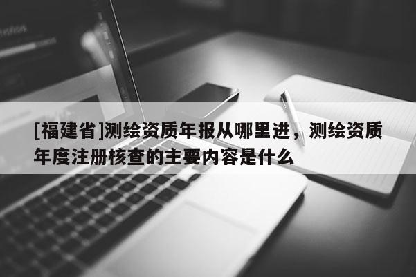 [福建省]測繪資質年報從哪里進，測繪資質年度注冊核查的主要內容是什么