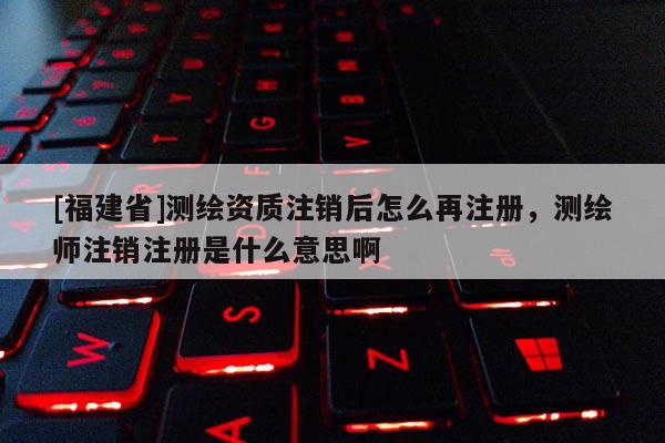 [福建省]測繪資質注銷后怎么再注冊，測繪師注銷注冊是什么意思啊