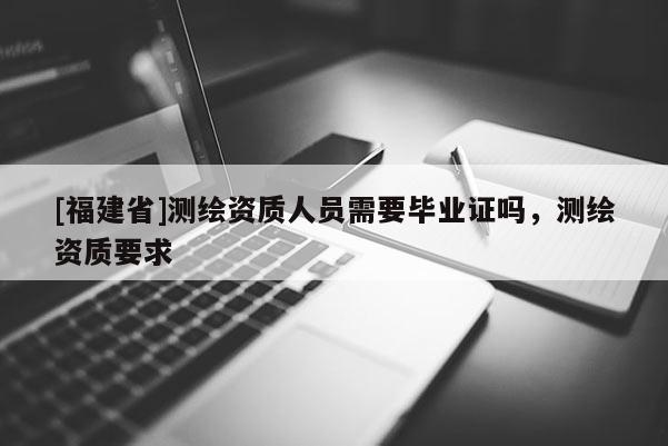[福建省]測繪資質人員需要畢業證嗎，測繪資質要求