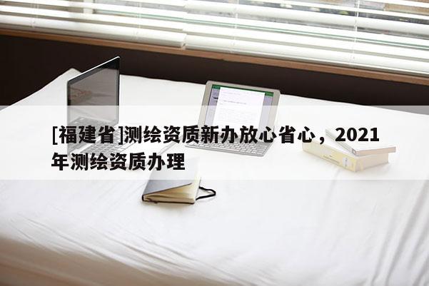 [福建省]測(cè)繪資質(zhì)新辦放心省心，2021年測(cè)繪資質(zhì)辦理