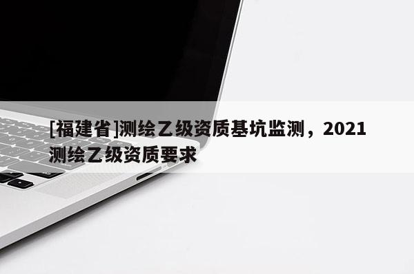 [福建省]測繪乙級資質(zhì)基坑監(jiān)測，2021測繪乙級資質(zhì)要求