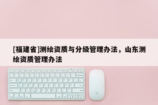 [福建省]測繪資質與分級管理辦法，山東測繪資質管理辦法