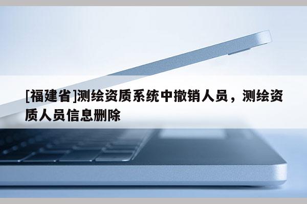 [福建省]測繪資質系統中撤銷人員，測繪資質人員信息刪除