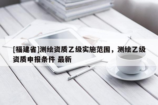 [福建省]測(cè)繪資質(zhì)乙級(jí)實(shí)施范圍，測(cè)繪乙級(jí)資質(zhì)申報(bào)條件 最新
