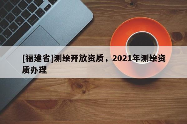[福建省]測繪開放資質(zhì)，2021年測繪資質(zhì)辦理