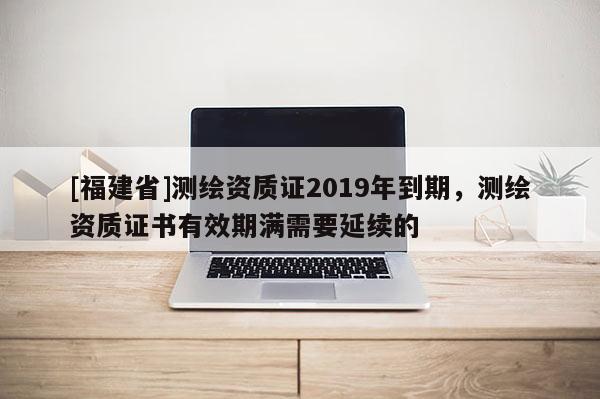 [福建省]測繪資質證2019年到期，測繪資質證書有效期滿需要延續的