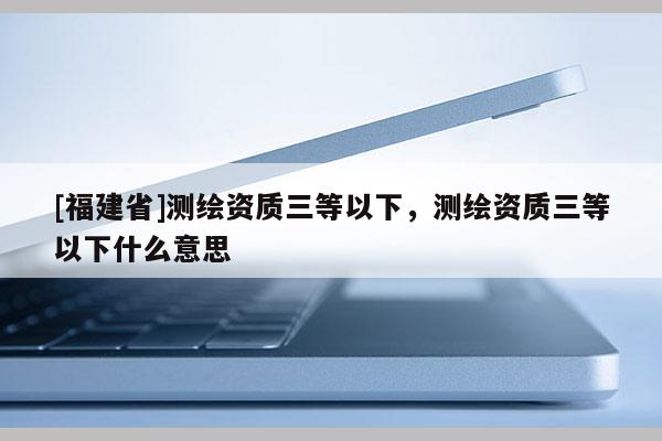 [福建省]測(cè)繪資質(zhì)三等以下，測(cè)繪資質(zhì)三等以下什么意思
