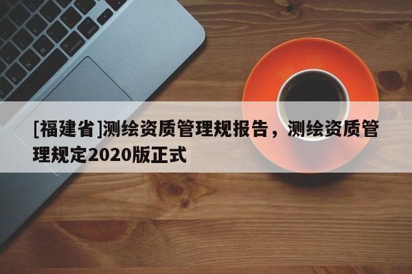 [福建省]測繪資質管理規報告，測繪資質管理規定2020版正式