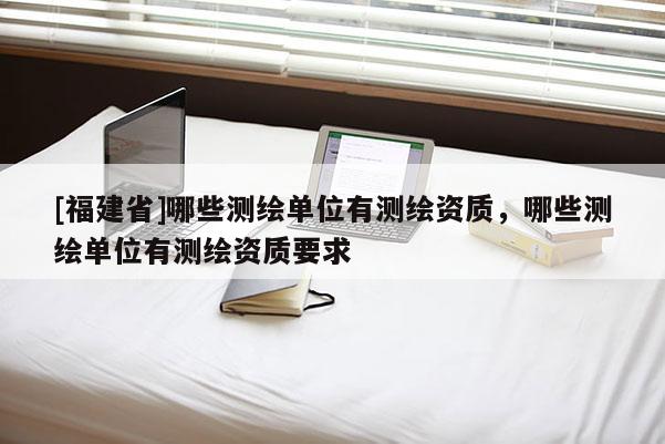 [福建省]哪些測繪單位有測繪資質，哪些測繪單位有測繪資質要求