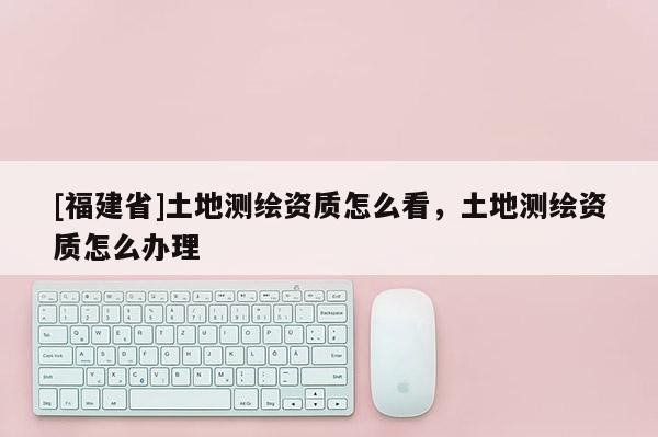 [福建省]土地測繪資質怎么看，土地測繪資質怎么辦理