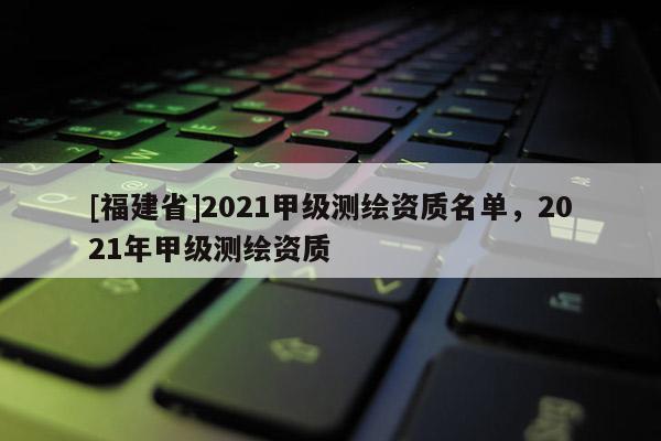 [福建省]2021甲級測繪資質(zhì)名單，2021年甲級測繪資質(zhì)