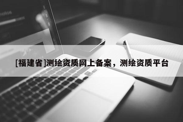 [福建省]測繪資質網上備案，測繪資質平臺