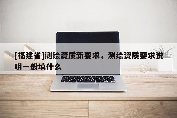 [福建省]測繪資質新要求，測繪資質要求說明一般填什么