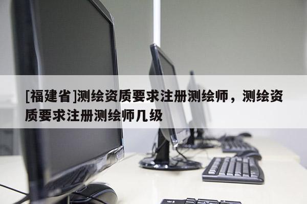 [福建省]測繪資質要求注冊測繪師，測繪資質要求注冊測繪師幾級
