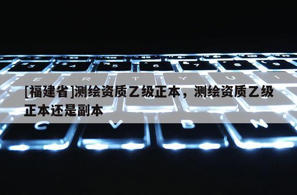 [福建省]測繪資質乙級正本，測繪資質乙級正本還是副本