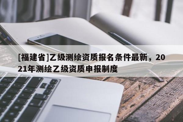 [福建省]乙級測繪資質報名條件最新，2021年測繪乙級資質申報制度