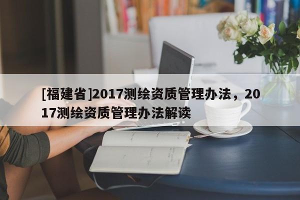 [福建省]2017測繪資質管理辦法，2017測繪資質管理辦法解讀