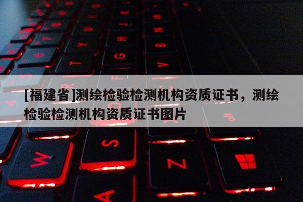 [福建省]測繪檢驗檢測機構資質證書，測繪檢驗檢測機構資質證書圖片