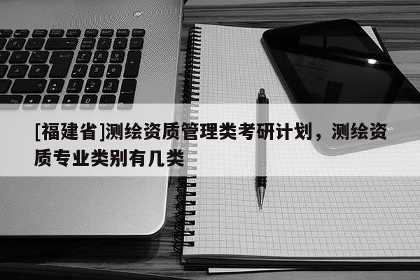 [福建省]測繪資質(zhì)管理類考研計劃，測繪資質(zhì)專業(yè)類別有幾類