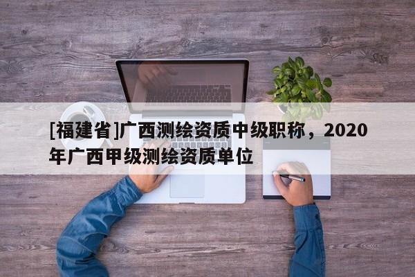 [福建省]廣西測繪資質中級職稱，2020年廣西甲級測繪資質單位
