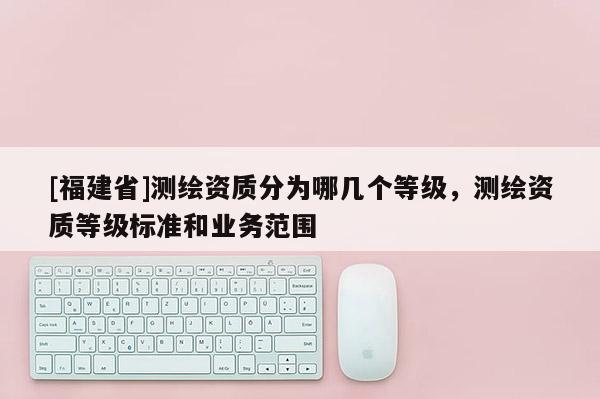[福建省]測繪資質分為哪幾個等級，測繪資質等級標準和業務范圍