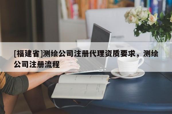 [福建省]測繪公司注冊代理資質要求，測繪公司注冊流程