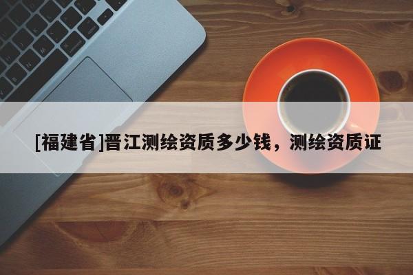 [福建省]晉江測繪資質多少錢，測繪資質證