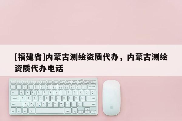 [福建省]內蒙古測繪資質代辦，內蒙古測繪資質代辦電話